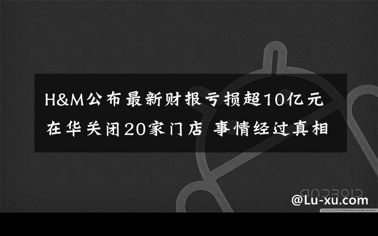 H&M公布最新財報虧損超10億元 在華關(guān)閉20家門店 事情經(jīng)過真相揭秘！