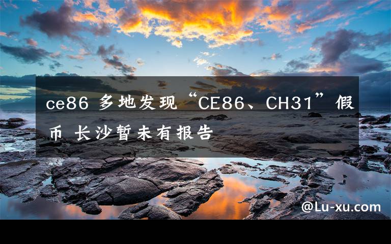 ce86 多地發(fā)現(xiàn)“CE86、CH31”假幣 長沙暫未有報(bào)告