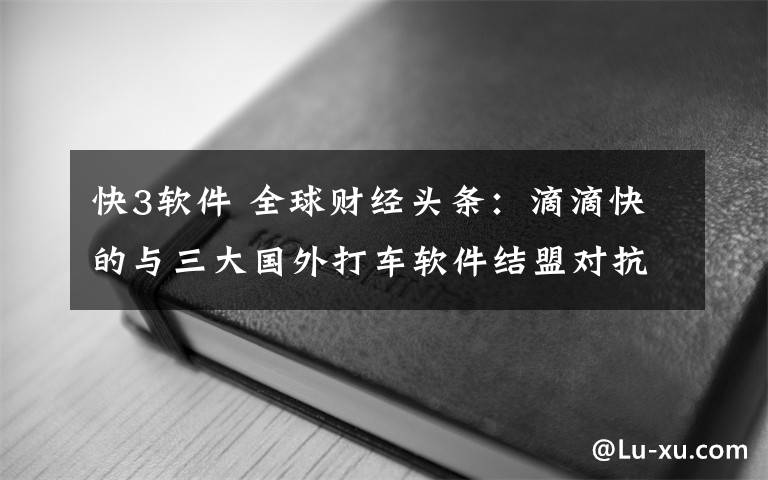 快3軟件 全球財經(jīng)頭條：滴滴快的與三大國外打車軟件結(jié)盟對抗Uber