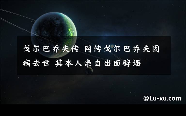 戈爾巴喬夫傳 網(wǎng)傳戈爾巴喬夫因病去世 其本人親自出面辟謠