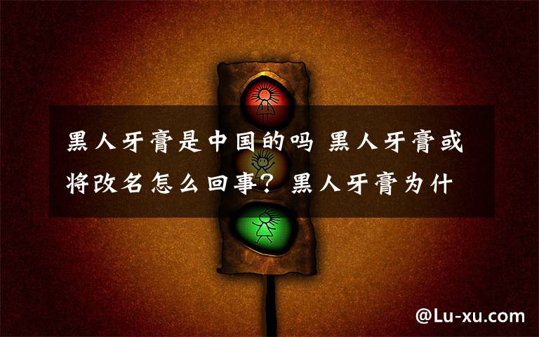 黑人牙膏是中國的嗎 黑人牙膏或?qū)⒏拿趺椿厥?？黑人牙膏為什么或?qū)⒏拿?> </div> <div   id=