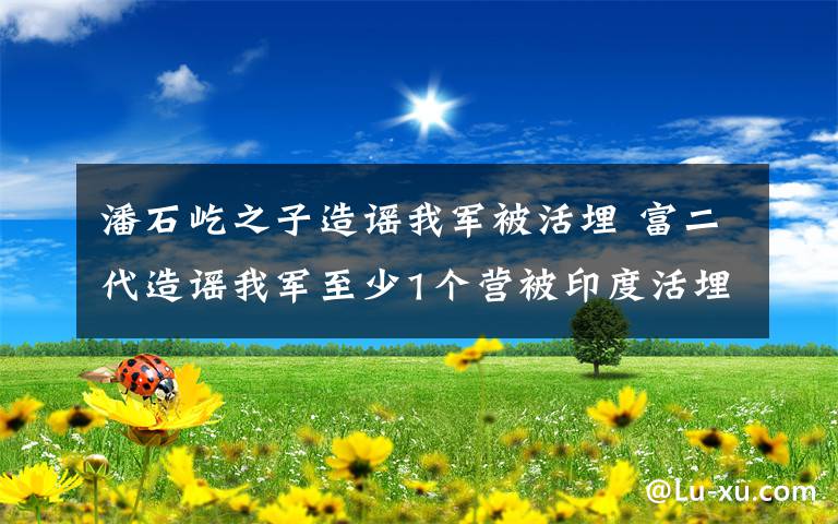 潘石屹之子造謠我軍被活埋 富二代造謠我軍至少1個營被印度活埋 無人敢管?