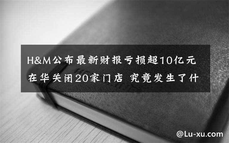 H&M公布最新財報虧損超10億元 在華關(guān)閉20家門店 究竟發(fā)生了什么?