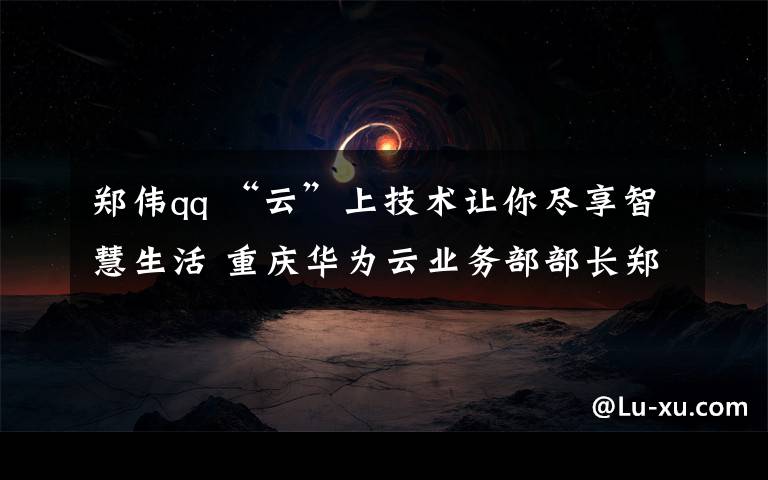 鄭偉qq “云”上技術讓你盡享智慧生活 重慶華為云業(yè)務部部長鄭偉做客華龍會客廳