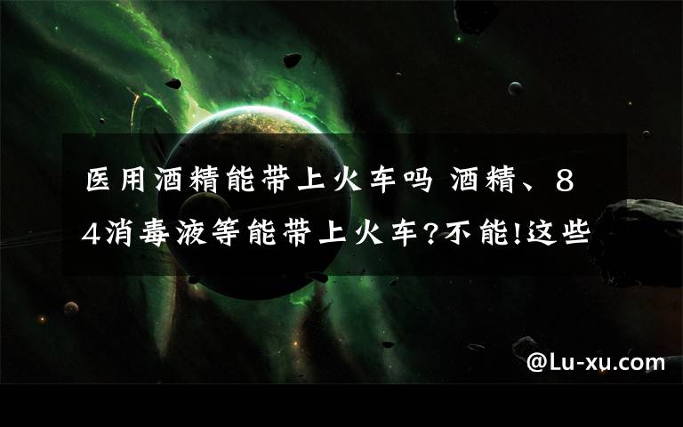 醫(yī)用酒精能帶上火車嗎 酒精、84消毒液等能帶上火車?不能!這些都屬于違禁攜帶品