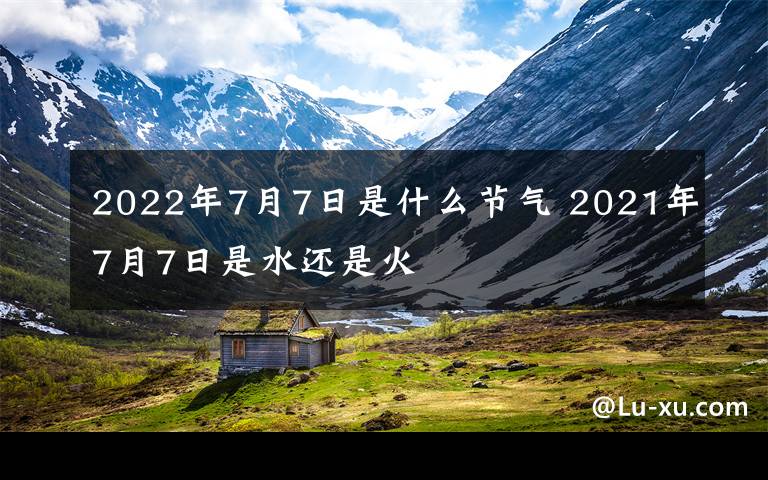 2022年7月7日是什么節(jié)氣 2021年7月7日是水還是火