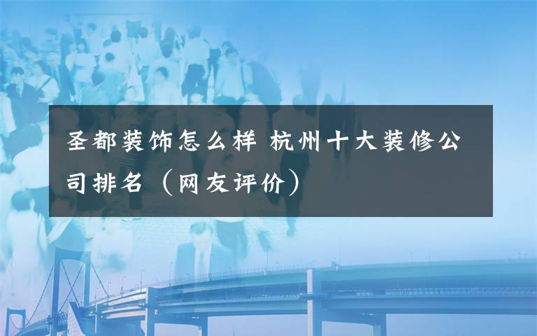 圣都裝飾怎么樣 杭州十大裝修公司排名（網(wǎng)友評(píng)價(jià)）