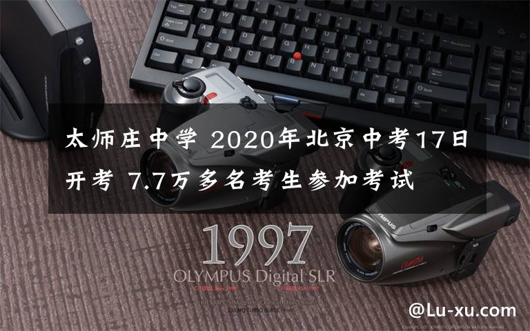 太師莊中學(xué) 2020年北京中考17日開(kāi)考 7.7萬(wàn)多名考生參加考試