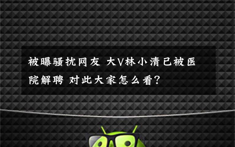 被曝騷擾網(wǎng)友 大V林小清已被醫(yī)院解聘 對此大家怎么看？