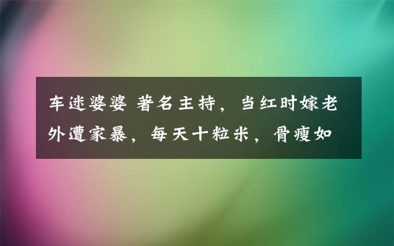 車迷婆婆 著名主持，當(dāng)紅時(shí)嫁老外遭家暴，每天十粒米，骨瘦如柴今生育成迷