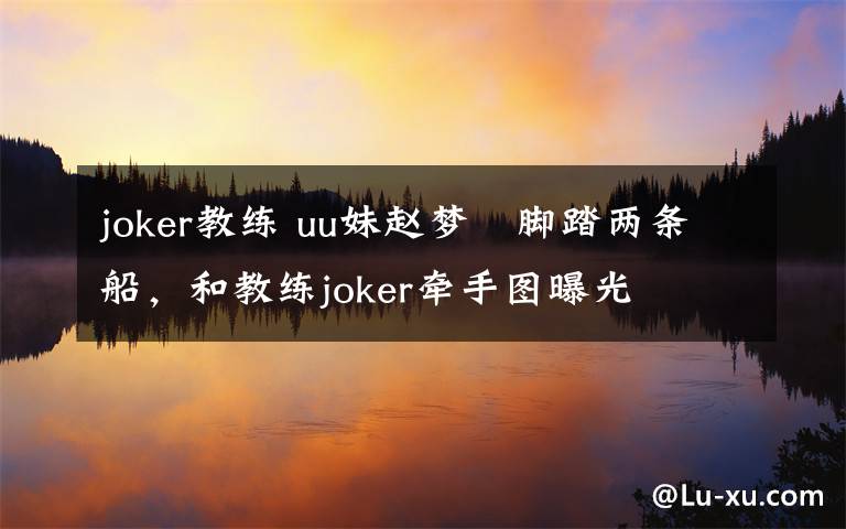 joker教練 uu妹趙夢玥腳踏兩條船，和教練joker牽手圖曝光