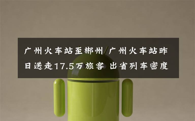 廣州火車站至郴州 廣州火車站昨日送走17.5萬旅客 出省列車密度飽和