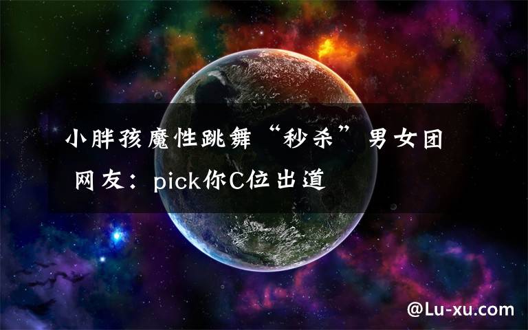 小胖孩魔性跳舞“秒殺”男女團 網(wǎng)友：pick你C位出道