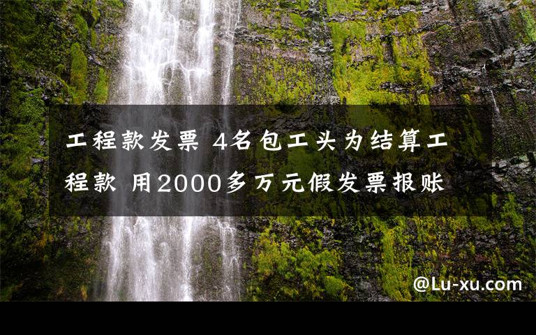 工程款發(fā)票 4名包工頭為結(jié)算工程款 用2000多萬元假發(fā)票報(bào)賬