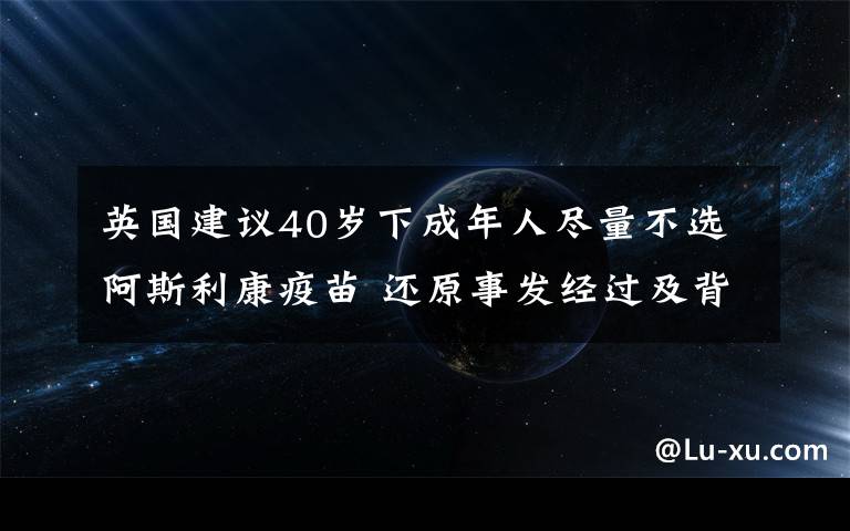 英國建議40歲下成年人盡量不選阿斯利康疫苗 還原事發(fā)經(jīng)過及背后真相！