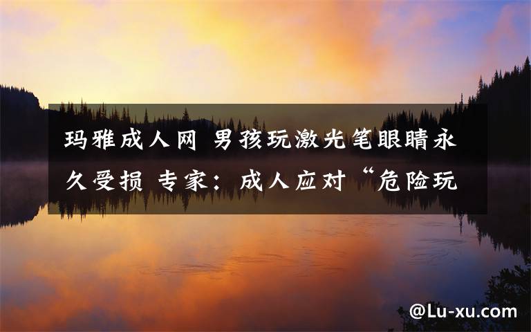 瑪雅成人網(wǎng) 男孩玩激光筆眼睛永久受損 專家：成人應(yīng)對(duì)“危險(xiǎn)玩具”做好監(jiān)管