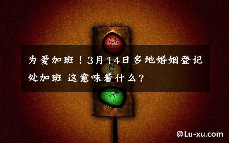 為愛加班！3月14日多地婚姻登記處加班 這意味著什么?