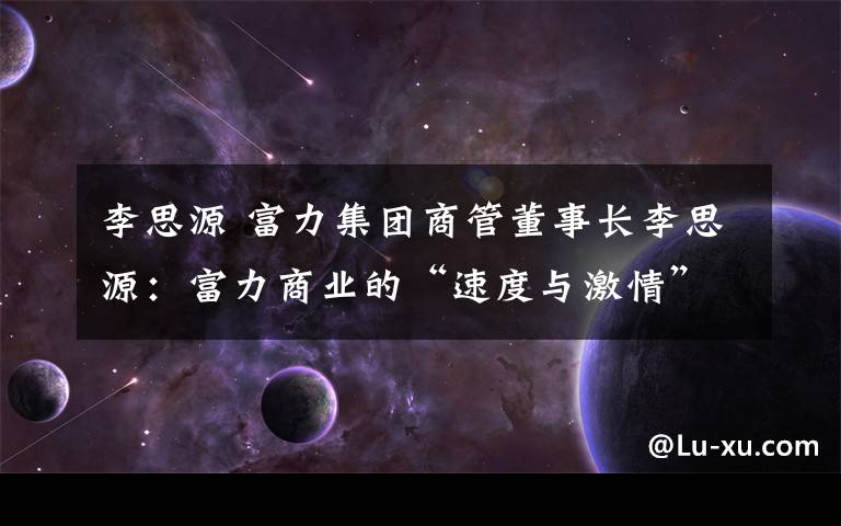 李思源 富力集團商管董事長李思源：富力商業(yè)的“速度與激情”