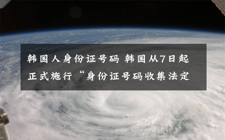 韓國人身份證號碼 韓國從7日起正式施行“身份證號碼收集法定注意案”