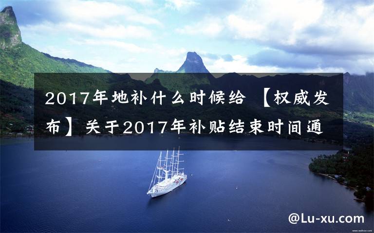 2017年地補(bǔ)什么時(shí)候給 【權(quán)威發(fā)布】關(guān)于2017年補(bǔ)貼結(jié)束時(shí)間通知