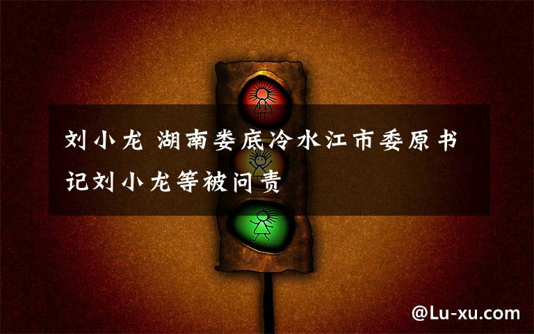 劉小龍 湖南婁底冷水江市委原書(shū)記劉小龍等被問(wèn)責(zé)