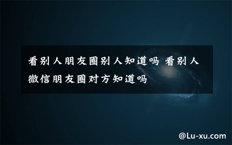 看別人朋友圈別人知道嗎 看別人微信朋友圈對方知道嗎