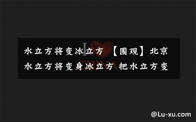 水立方將變冰立方 【圍觀】北京水立方將變身冰立方 把水立方變成冰立方需要分幾步？