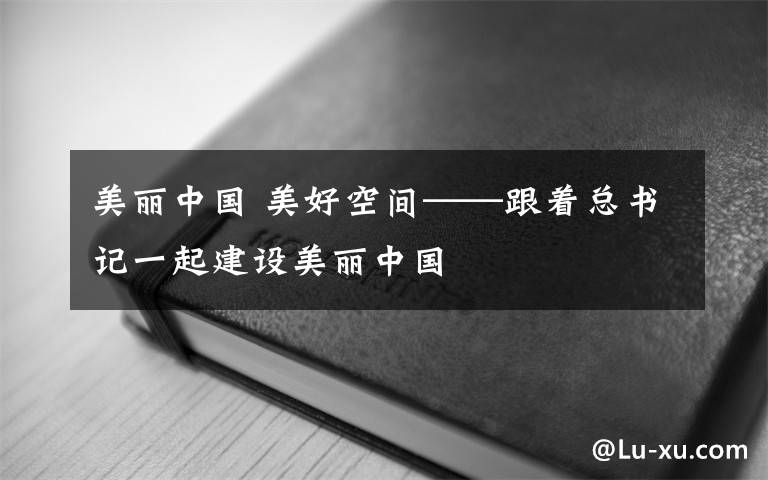 美麗中國 美好空間——跟著總書記一起建設(shè)美麗中國