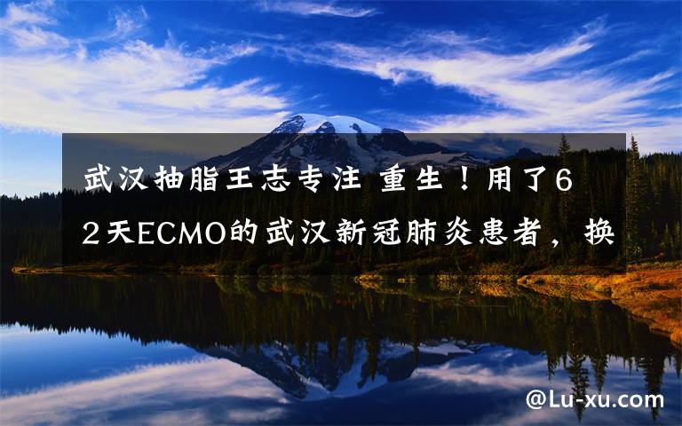 武漢抽脂王志專注 重生！用了62天ECMO的武漢新冠肺炎患者，換肺成功