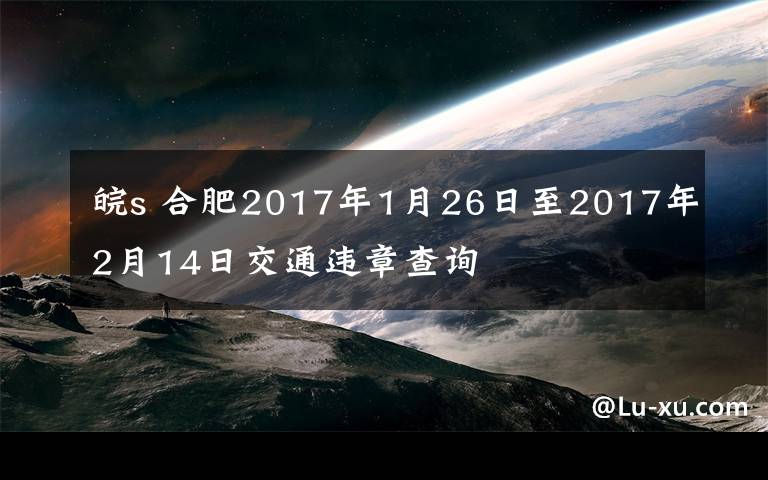 皖s 合肥2017年1月26日至2017年2月14日交通違章查詢