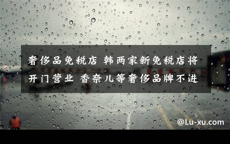 奢侈品免稅店 韓兩家新免稅店將開門營業(yè) 香奈兒等奢侈品牌不進(jìn)駐