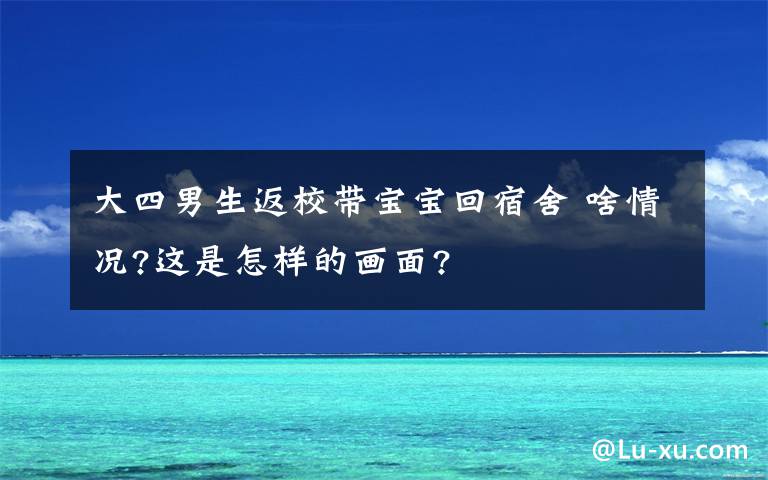 大四男生返校帶寶寶回宿舍 啥情況?這是怎樣的畫面?