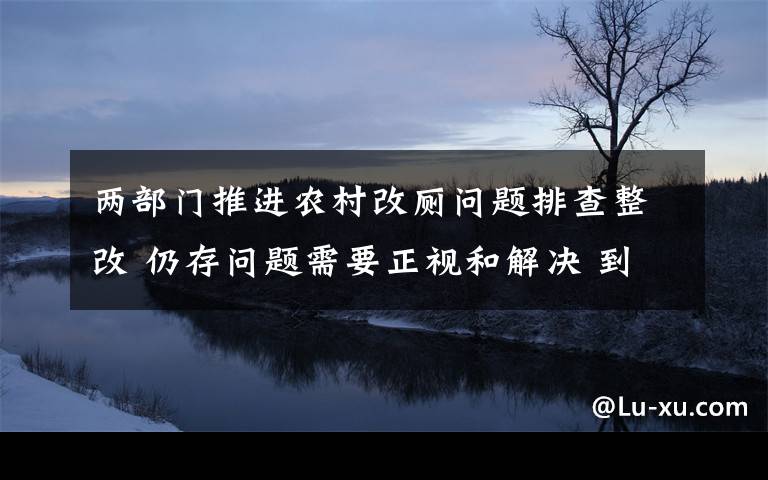 兩部門推進農(nóng)村改廁問題排查整改 仍存問題需要正視和解決 到底什么情況呢？