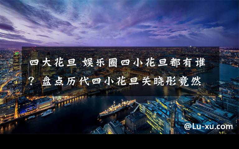 四大花旦 娛樂圈四小花旦都有誰？盤點歷代四小花旦關(guān)曉彤竟然連續(xù)上榜