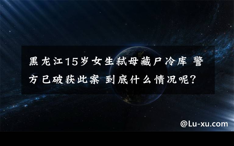 黑龍江15歲女生弒母藏尸冷庫(kù) 警方已破獲此案 到底什么情況呢？