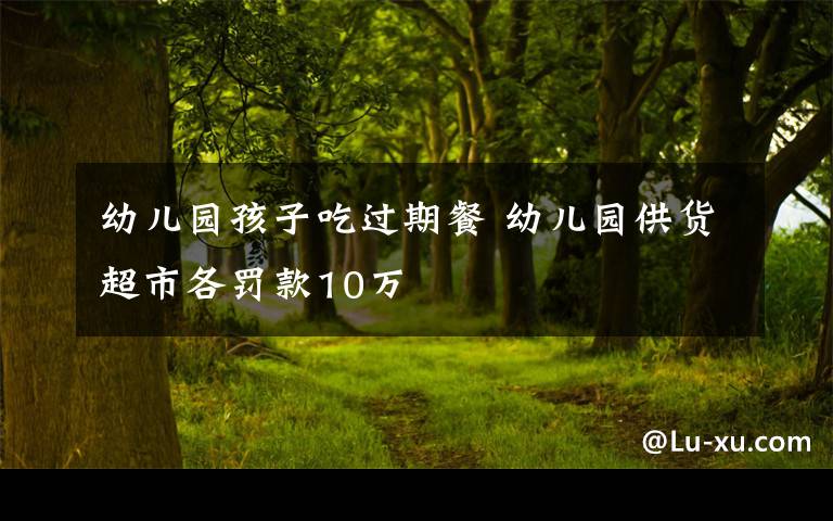 幼兒園孩子吃過(guò)期餐 幼兒園供貨超市各罰款10萬(wàn)