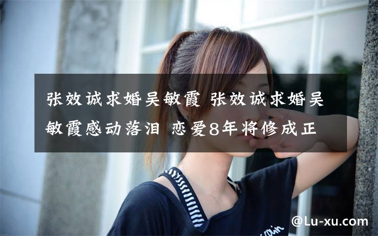 張效誠求婚吳敏霞 張效誠求婚吳敏霞感動(dòng)落淚 戀愛8年將修成正果