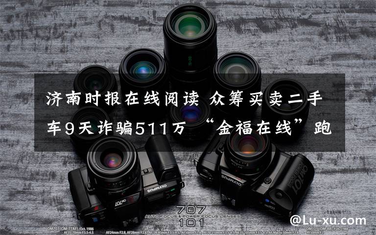 濟南時報在線閱讀 眾籌買賣二手車9天詐騙511萬 “金福在線”跑路了