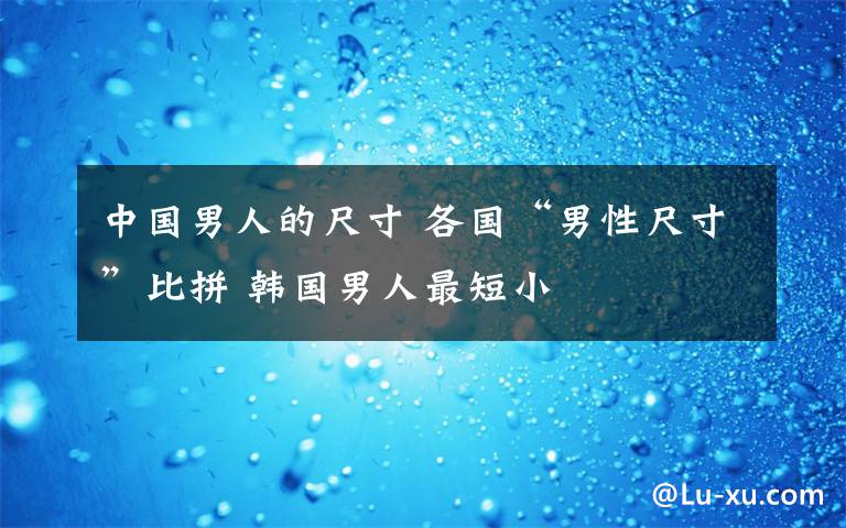 中國(guó)男人的尺寸 各國(guó)“男性尺寸”比拼 韓國(guó)男人最短小