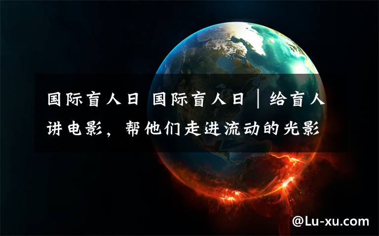 國(guó)際盲人日 國(guó)際盲人日｜給盲人講電影，幫他們走進(jìn)流動(dòng)的光影世界