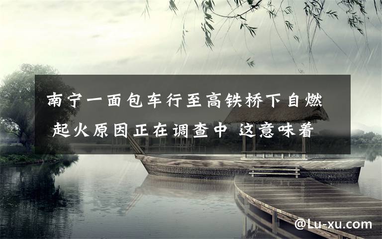 南寧一面包車行至高鐵橋下自燃 起火原因正在調(diào)查中 這意味著什么?