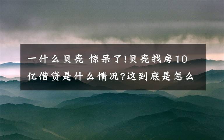 一什么貝殼 驚呆了!貝殼找房10億借貸是什么情況?這到底是怎么一回事