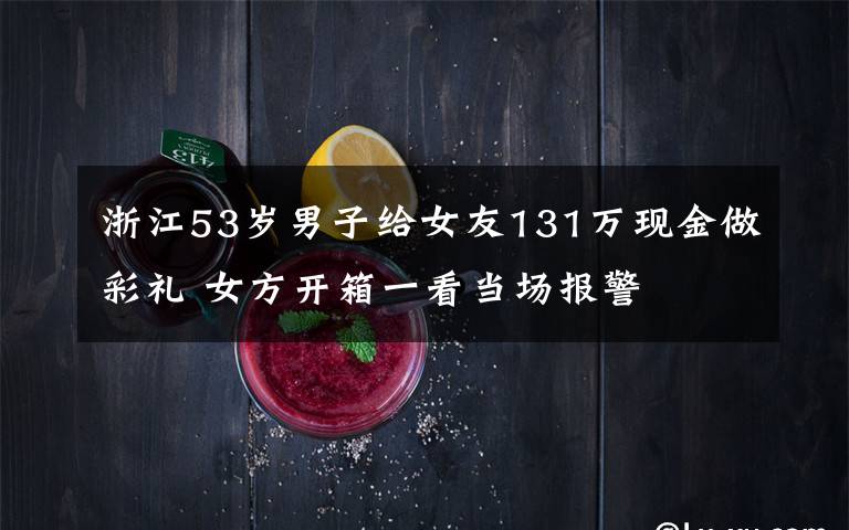 浙江53歲男子給女友131萬現(xiàn)金做彩禮 女方開箱一看當(dāng)場報警