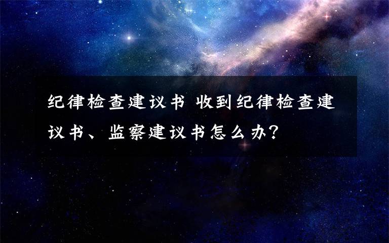 紀(jì)律檢查建議書 收到紀(jì)律檢查建議書、監(jiān)察建議書怎么辦？