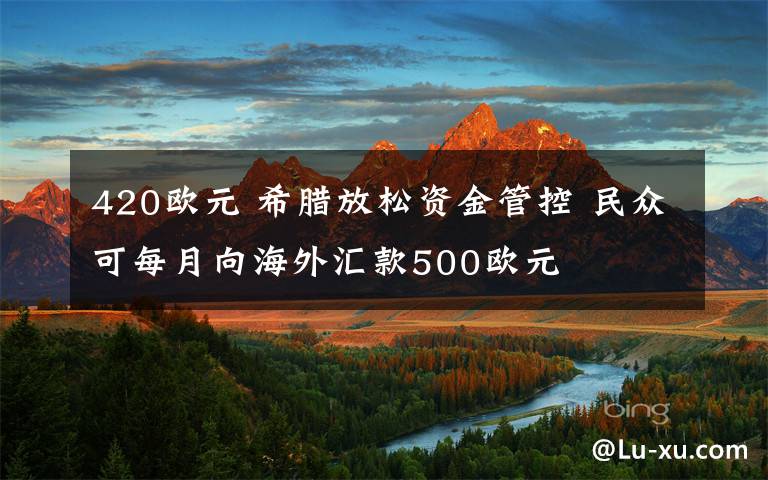 420歐元 希臘放松資金管控 民眾可每月向海外匯款500歐元