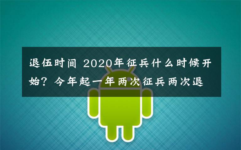 退伍時間 2020年征兵什么時候開始？今年起一年兩次征兵兩次退役