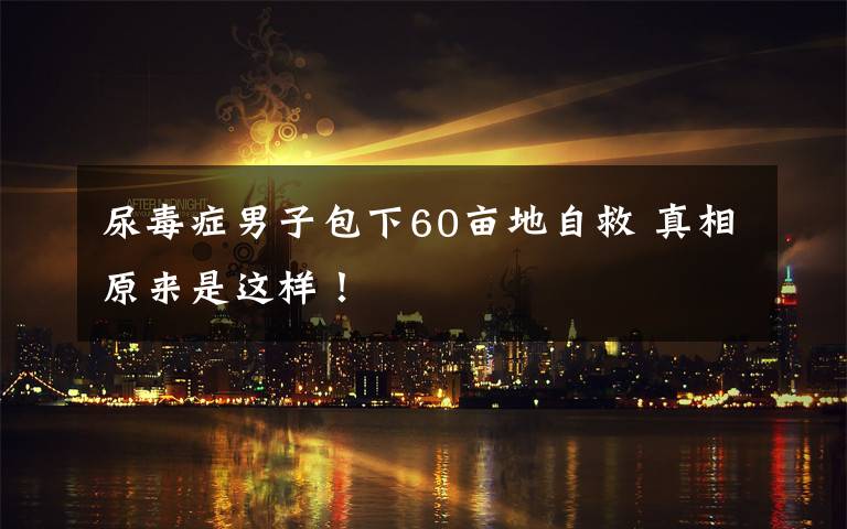 尿毒癥男子包下60畝地自救 真相原來是這樣！