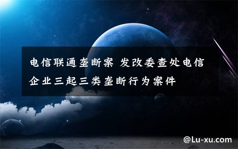 電信聯(lián)通壟斷案 發(fā)改委查處電信企業(yè)三起三類壟斷行為案件