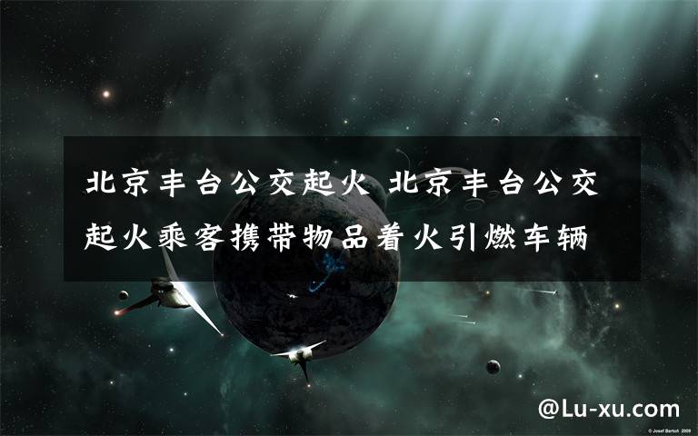 北京豐臺公交起火 北京豐臺公交起火乘客攜帶物品著火引燃車輛 警方：車內一人死亡