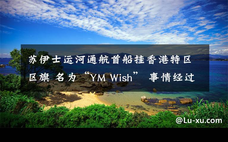 蘇伊士運(yùn)河通航首船掛香港特區(qū)區(qū)旗 名為“YM Wish” 事情經(jīng)過(guò)真相揭秘！